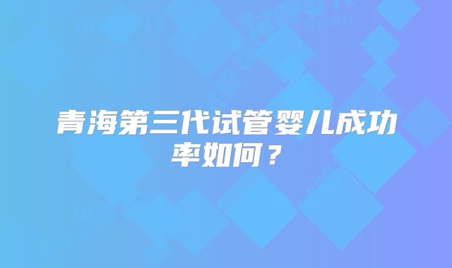 青海第三代试管婴儿成功率如何?