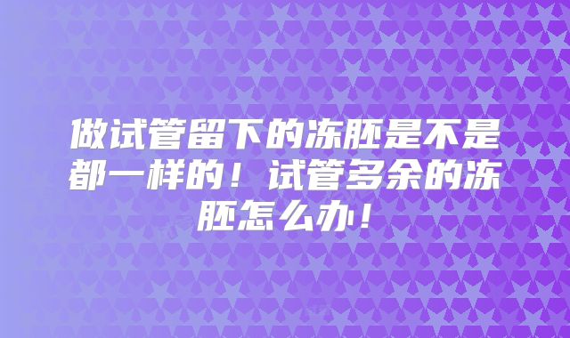 做试管留下的冻胚是不是都一样的!试管多余的冻胚怎么办!