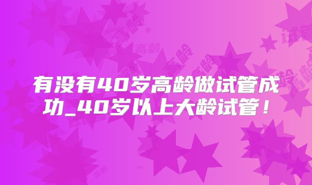 有没有40岁高龄做试管成功_40岁以上大龄试管！