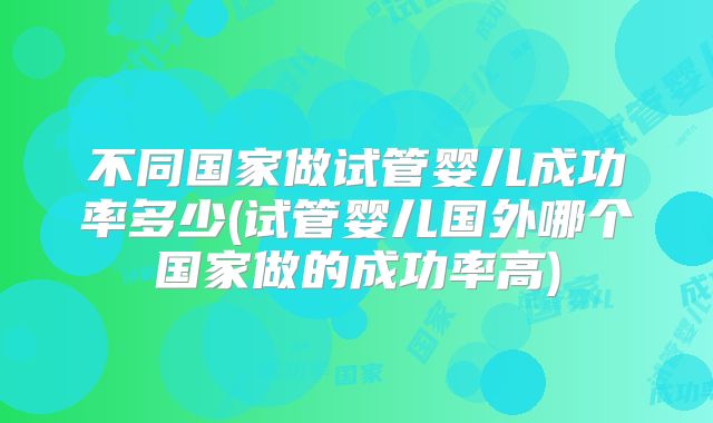 不同国家做试管婴儿成功率多少(试管婴儿国外哪个国家做的成功率高)
