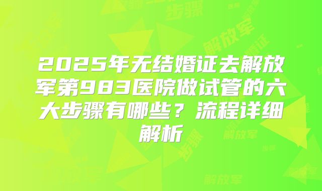 2025年无结婚证去解放军第983医院做试管的六大步骤有哪些？流程详细解析