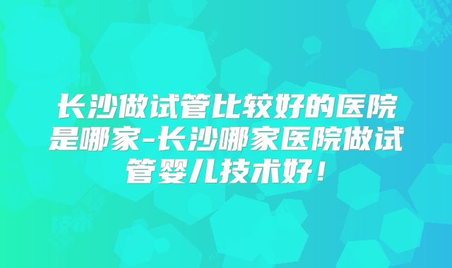 长沙做试管比较好的医院是哪家-长沙哪家医院做试管婴儿技术好！