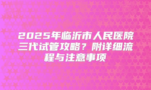 2025年临沂市人民医院三代试管攻略?附详细流程与注意事项