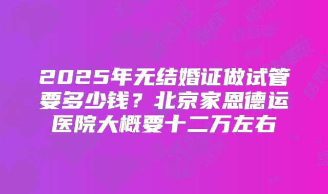 2025年无结婚证做试管要多少钱？北京家恩德运医院大概要十二万左右