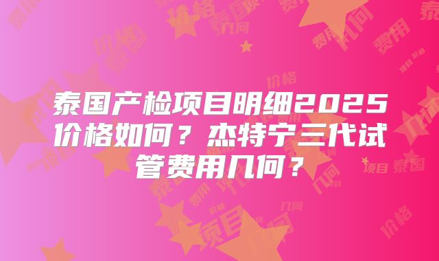 泰国产检项目明细2025价格如何？杰特宁三代试管费用几何？