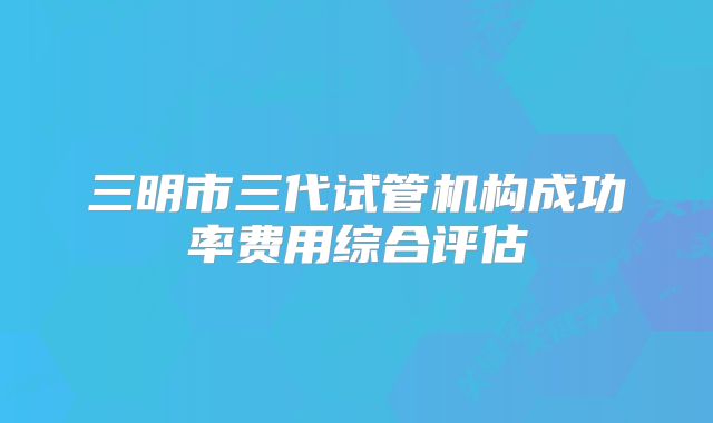 三明市三代试管机构成功率费用综合评估