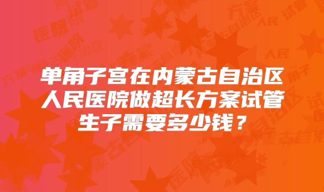 单角子宫在内蒙古自治区人民医院做超长方案试管生子需要多少钱？