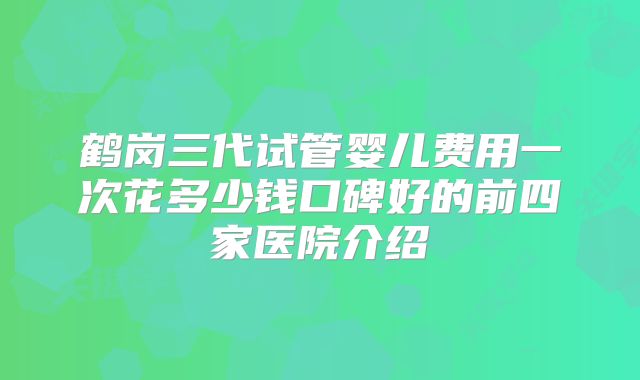 鹤岗三代试管婴儿费用一次花多少钱口碑好的前四家医院介绍