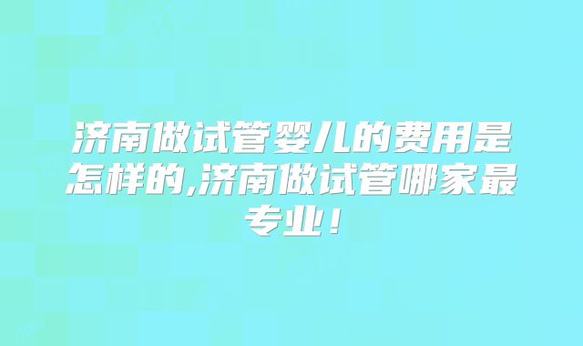 济南做试管婴儿的费用是怎样的,济南做试管哪家最专业!