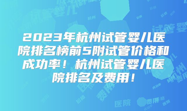 2023年杭州试管婴儿医院排名榜前5附试管价格和成功率!杭州试管婴儿医院排名及费用!