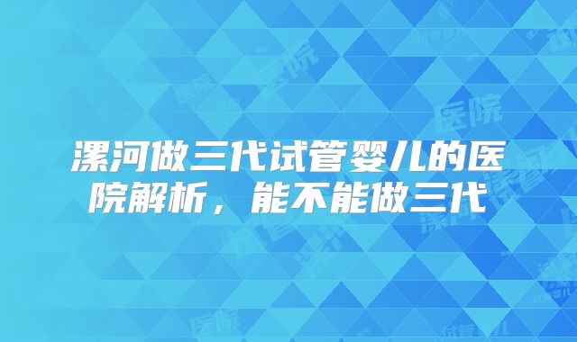 漯河做三代试管婴儿的医院解析，能不能做三代