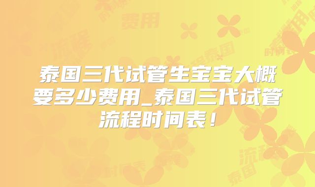 泰国三代试管生宝宝大概要多少费用_泰国三代试管流程时间表！