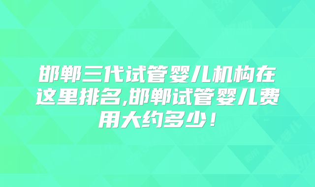 邯郸三代试管婴儿机构在这里排名,邯郸试管婴儿费用大约多少!