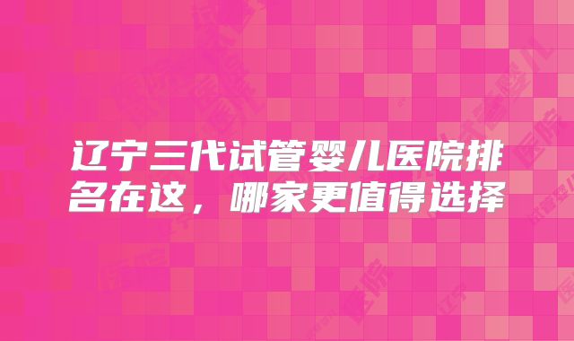 辽宁三代试管婴儿医院排名在这,哪家更值得选择