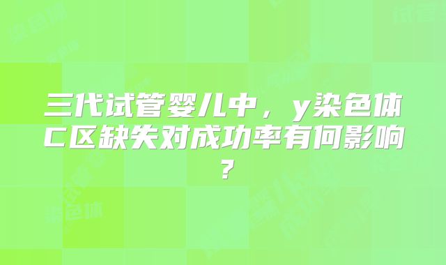 三代试管婴儿中，y染色体C区缺失对成功率有何影响？