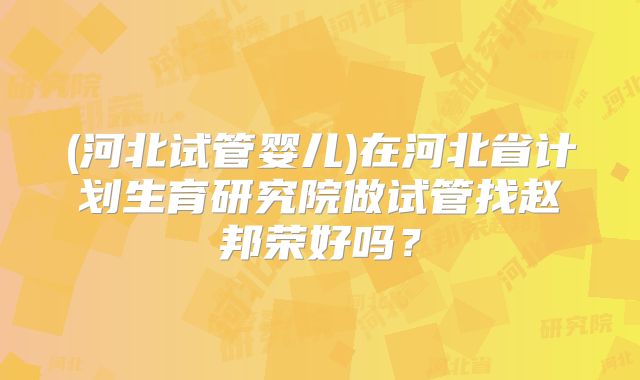 (河北试管婴儿)在河北省计划生育研究院做试管找赵邦荣好吗?