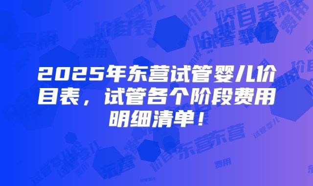 2025年东营试管婴儿价目表，试管各个阶段费用明细清单！