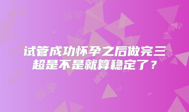 试管成功怀孕之后做完三超是不是就算稳定了？