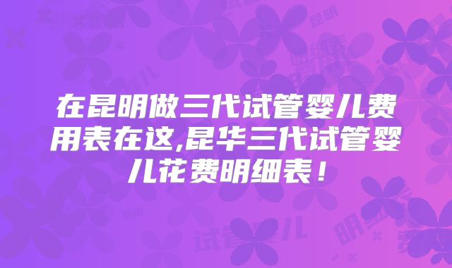 在昆明做三代试管婴儿费用表在这,昆华三代试管婴儿花费明细表！
