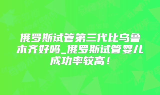 俄罗斯试管第三代比乌鲁木齐好吗_俄罗斯试管婴儿成功率较高!