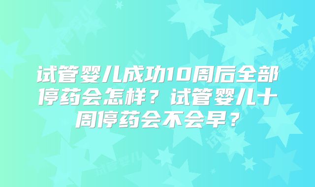 试管婴儿成功10周后全部停药会怎样？试管婴儿十周停药会不会早？
