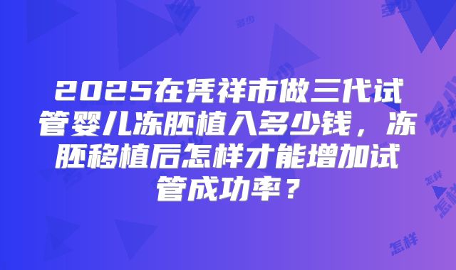 2025在凭祥市做三代试管婴儿冻胚植入多少钱，冻胚移植后怎样才能增加试管成功率？