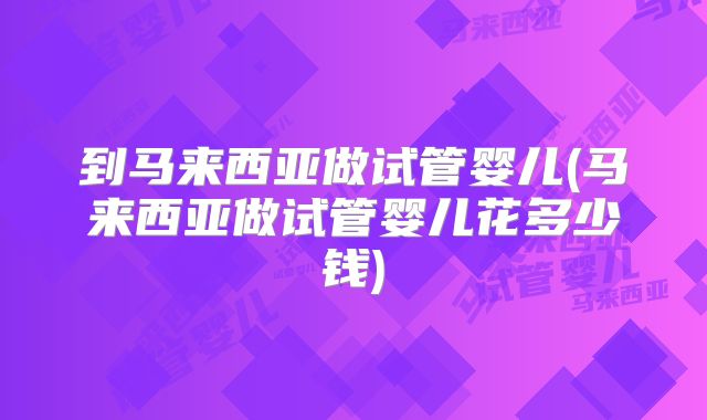 到马来西亚做试管婴儿(马来西亚做试管婴儿花多少钱)