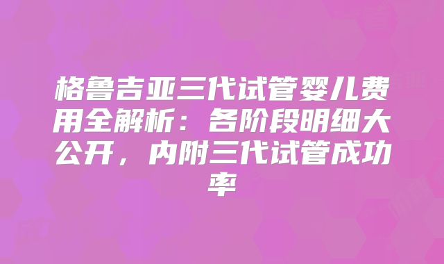 格鲁吉亚三代试管婴儿费用全解析：各阶段明细大公开，内附三代试管成功率