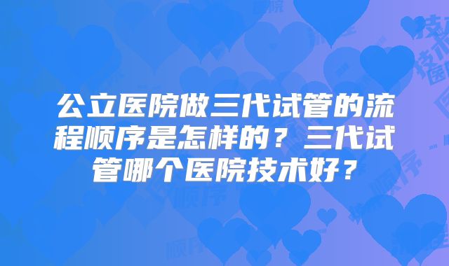 公立医院做三代试管的流程顺序是怎样的？三代试管哪个医院技术好？