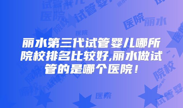 丽水第三代试管婴儿哪所院校排名比较好,丽水做试管的是哪个医院!