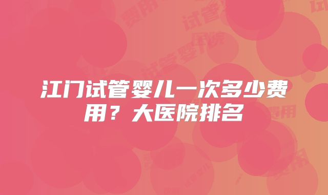 江门试管婴儿一次多少费用?大医院排名