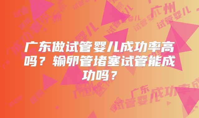 广东做试管婴儿成功率高吗？输卵管堵塞试管能成功吗？
