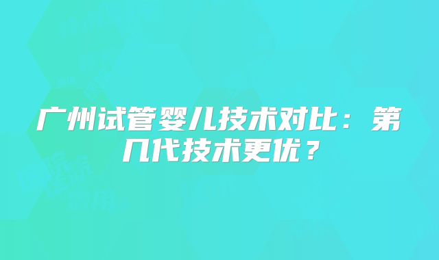 广州试管婴儿技术对比：第几代技术更优？