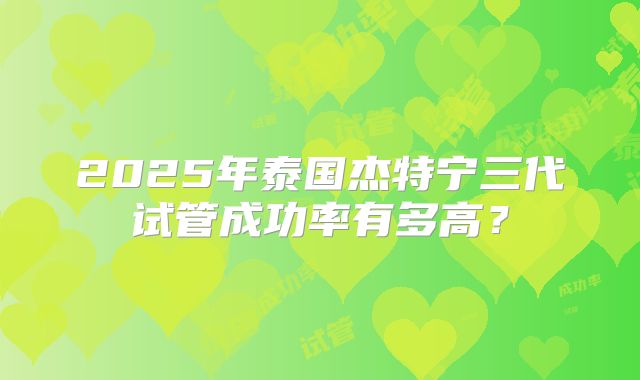 2025年泰国杰特宁三代试管成功率有多高？