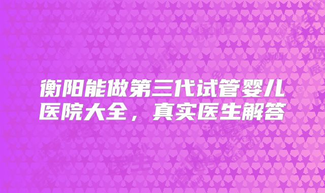 衡阳能做第三代试管婴儿医院大全，真实医生解答