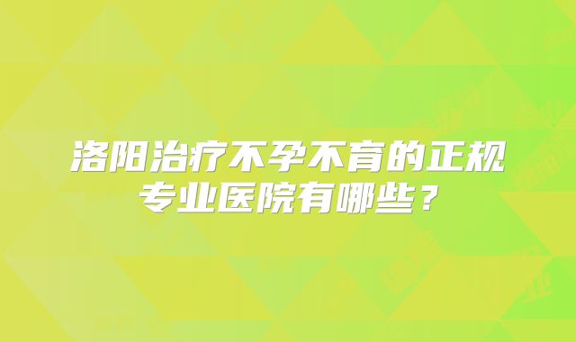 洛阳治疗不孕不育的正规专业医院有哪些？