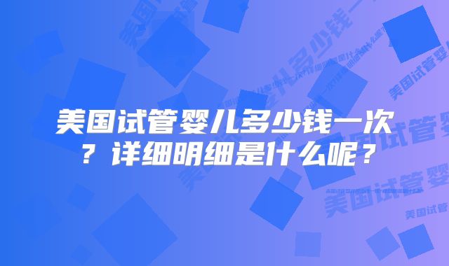 美国试管婴儿多少钱一次?详细明细是什么呢?