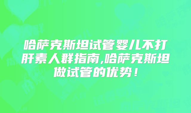 哈萨克斯坦试管婴儿不打肝素人群指南,哈萨克斯坦做试管的优势！