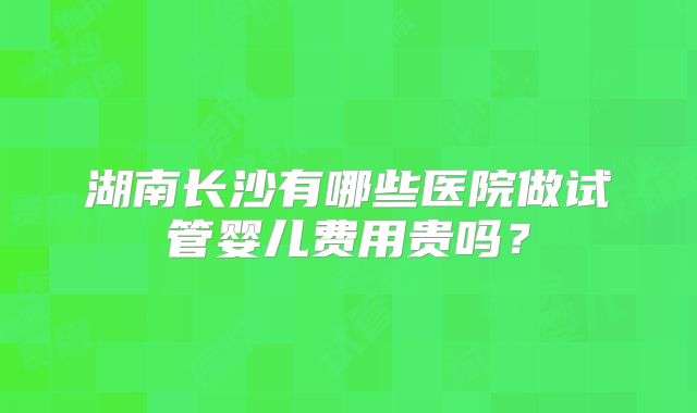 湖南长沙有哪些医院做试管婴儿费用贵吗？