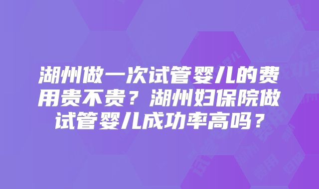 湖州做一次试管婴儿的费用贵不贵？湖州妇保院做试管婴儿成功率高吗？