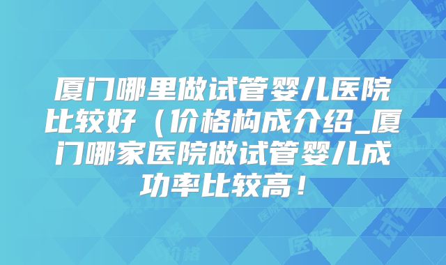 厦门哪里做试管婴儿医院比较好（价格构成介绍_厦门哪家医院做试管婴儿成功率比较高！