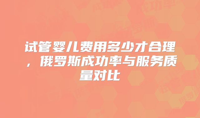 试管婴儿费用多少才合理，俄罗斯成功率与服务质量对比