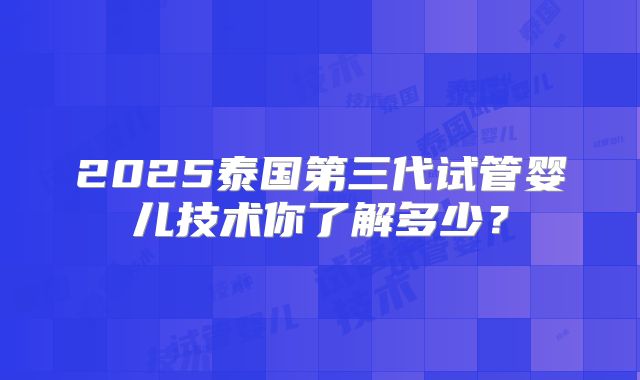 2025泰国第三代试管婴儿技术你了解多少？