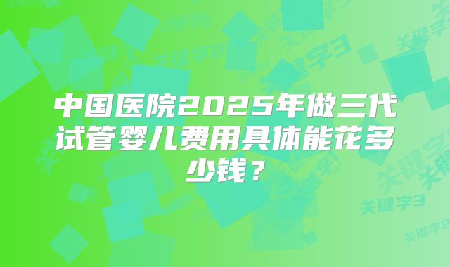 中国医院2025年做三代试管婴儿费用具体能花多少钱？