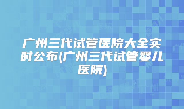 广州三代试管医院大全实时公布(广州三代试管婴儿医院)