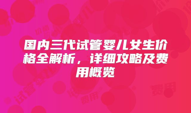 国内三代试管婴儿女生价格全解析，详细攻略及费用概览