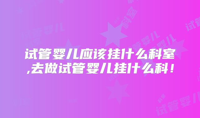 试管婴儿应该挂什么科室,去做试管婴儿挂什么科!