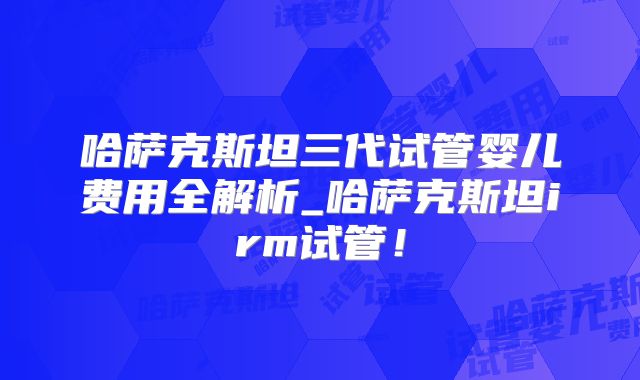 哈萨克斯坦三代试管婴儿费用全解析_哈萨克斯坦irm试管!
