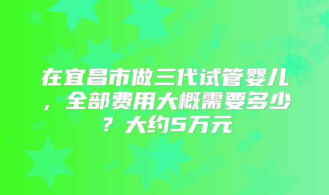 在宜昌市做三代试管婴儿，全部费用大概需要多少？大约5万元