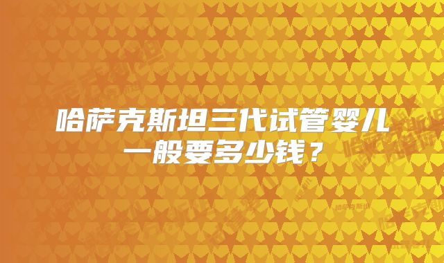 哈萨克斯坦三代试管婴儿一般要多少钱？